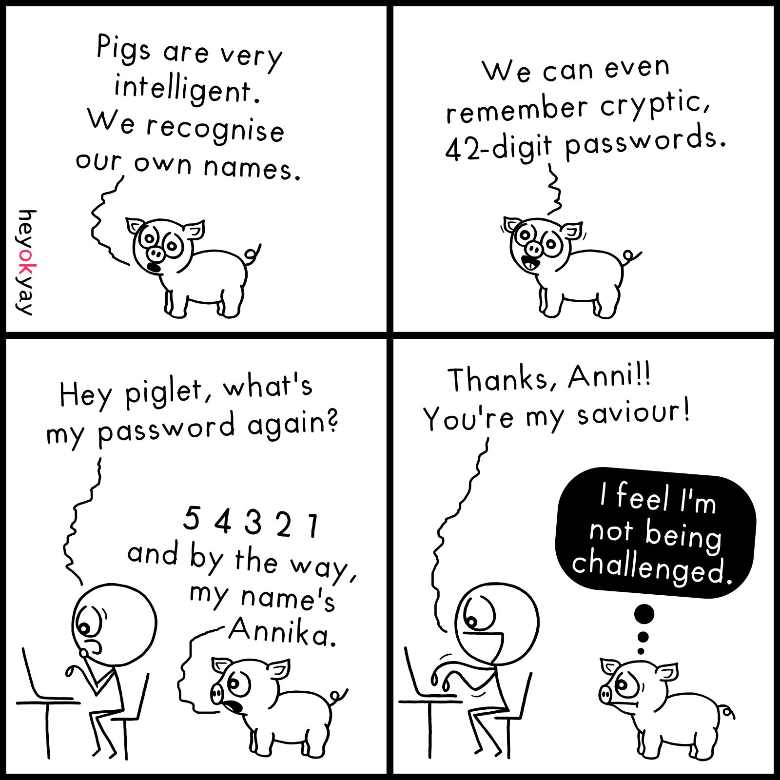 This is a four-panel comic by heyokyay featuring a pig and a stick figure.

Panel 1: A small pig says, "Pigs are very intelligent. We recognise our own names."

Panel 2: The pig continues with a smile, "We can even remember cryptic, 42-digit passwords."

Panel 3: A stick figure working at a laptop asks, "Hey piglet, what's my password again?" The pig replies, "5 4 3 2 1 and by the way, my name's Annika."

Panel 4: The stick figure cheerfully says, "Thanks, Anni!! You're my saviour!" The pig looks unamused with a black thought bubble that reads, "I feel I'm not being challenged."